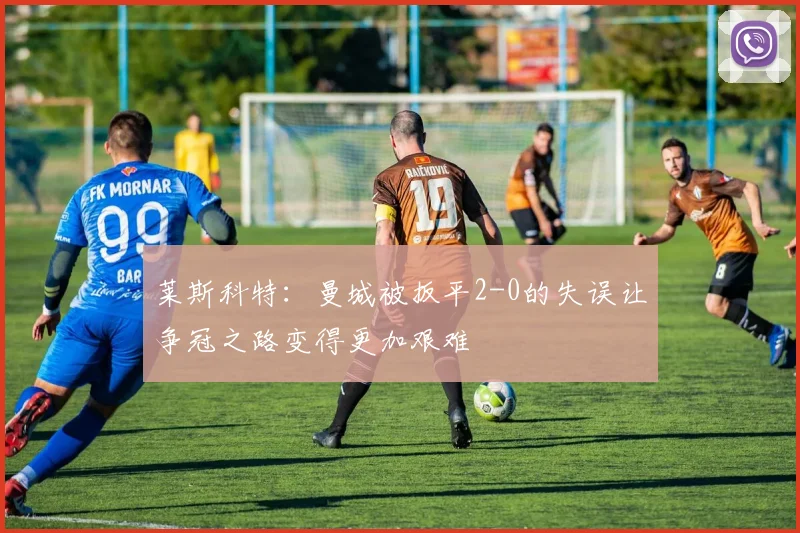 莱斯科特：曼城被扳平2-0的失误让争冠之路变得更加艰难