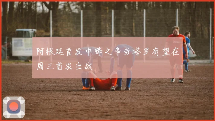 阿根廷首发中锋之争劳塔罗有望在周三首发出战
