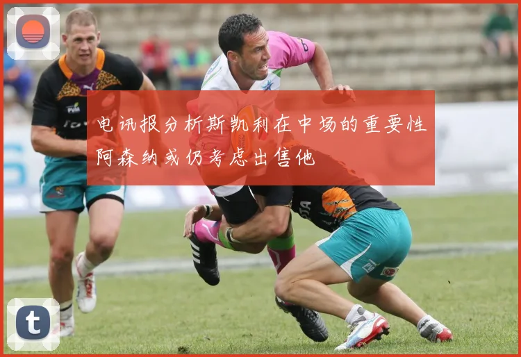 电讯报分析斯凯利在中场的重要性阿森纳或仍考虑出售他