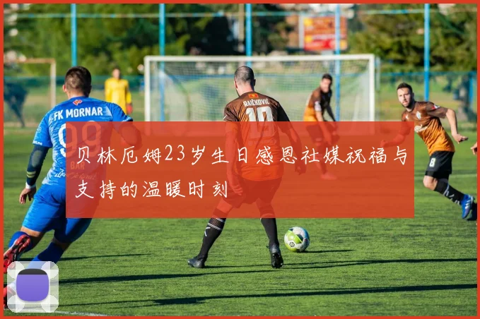 贝林厄姆23岁生日感恩社媒祝福与支持的温暖时刻