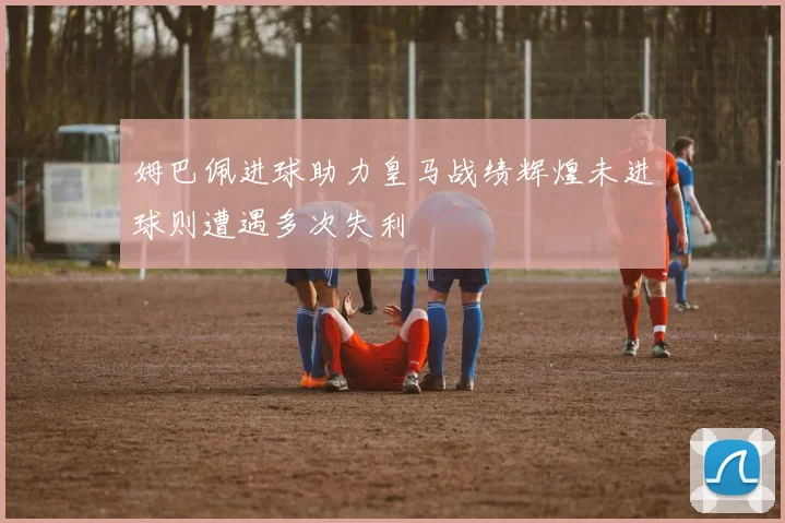 姆巴佩进球助力皇马战绩辉煌未进球则遭遇多次失利