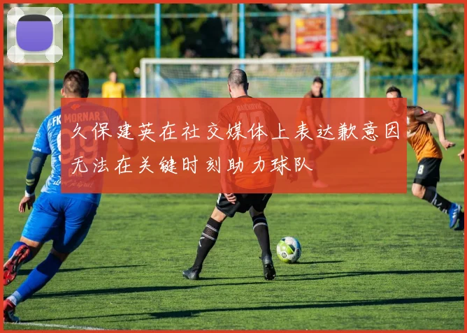 久保建英在社交媒体上表达歉意因无法在关键时刻助力球队