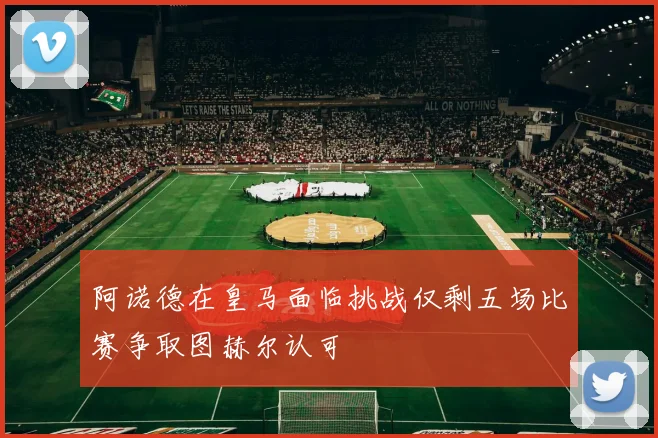 阿诺德在皇马面临挑战仅剩五场比赛争取图赫尔认可