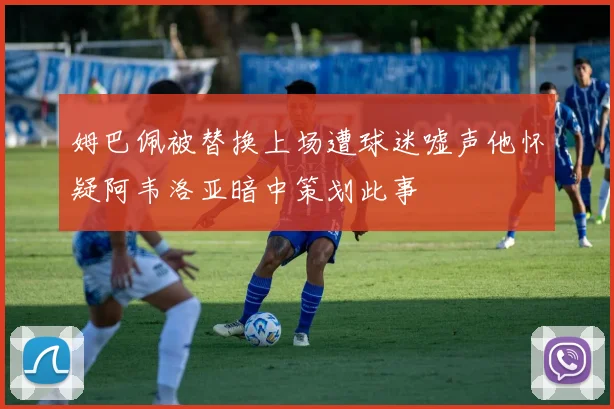 姆巴佩被替换上场遭球迷嘘声他怀疑阿韦洛亚暗中策划此事