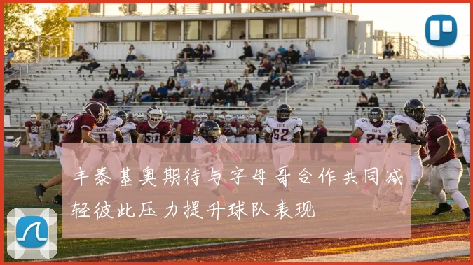 丰泰基奥期待与字母哥合作共同减轻彼此压力提升球队表现