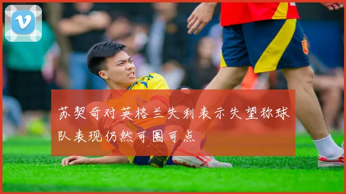 苏契奇对英格兰失利表示失望称球队表现仍然可圈可点