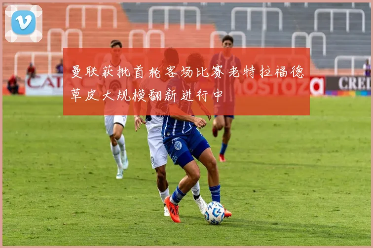 曼联获批首轮客场比赛老特拉福德草皮大规模翻新进行中