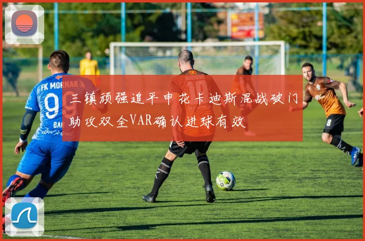 三镇顽强追平申花卡迪斯混战破门助攻双全VAR确认进球有效