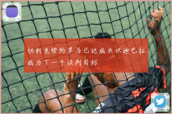 切利克续约罗马已达成共识迪巴拉成为下一个谈判目标