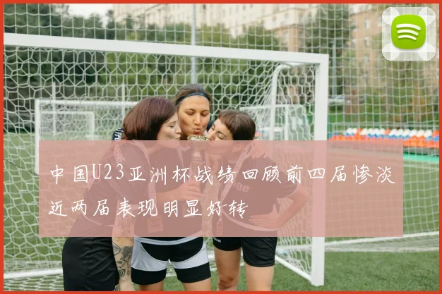 中国U23亚洲杯战绩回顾前四届惨淡近两届表现明显好转