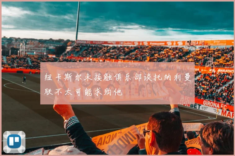 纽卡斯尔未接触俱乐部谈托纳利曼联不太可能求购他