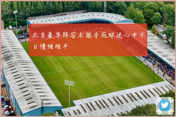 北京豪华阵容未能夺冠球迷心中不甘情绪难平
