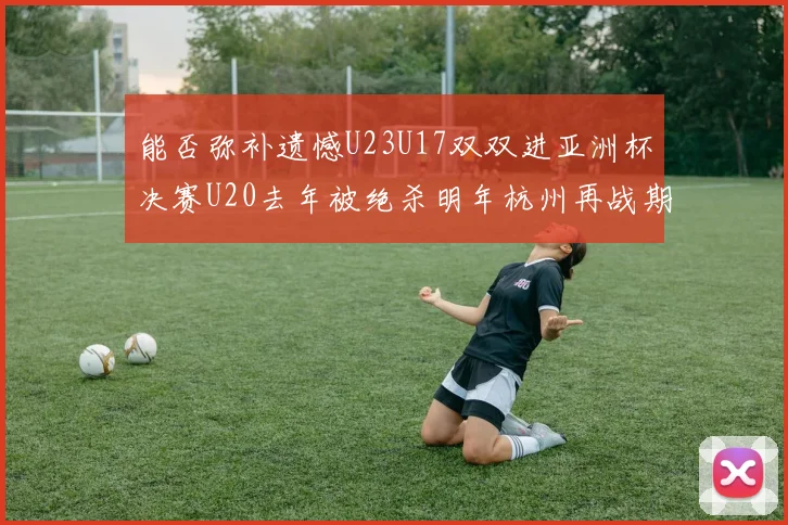 能否弥补遗憾U23U17双双进亚洲杯决赛U20去年被绝杀明年杭州再战期待辉煌