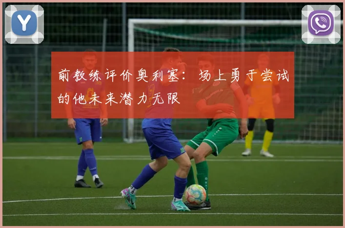 前教练评价奥利塞：场上勇于尝试的他未来潜力无限