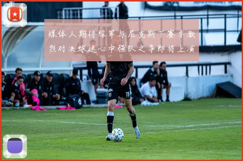 媒体人期待绿军与尼克斯下赛季激烈对决球迷心中强队之争即将上演