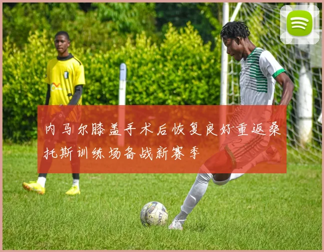 内马尔膝盖手术后恢复良好重返桑托斯训练场备战新赛季