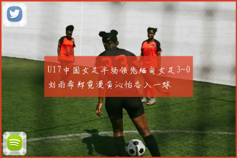 U17中国女足半场领先缅甸女足3-0刘雨希郑霓漫黄沁怡各入一球