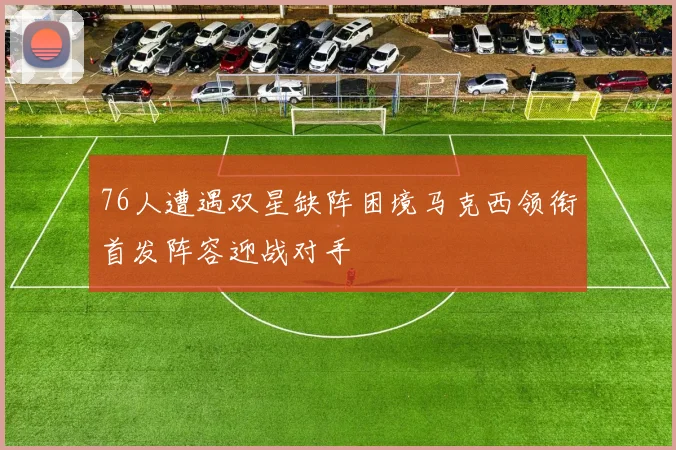 76人遭遇双星缺阵困境马克西领衔首发阵容迎战对手