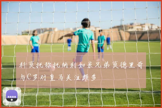 科莫托称托纳利如亲兄弟莫德里奇与C罗对皇马关注颇多