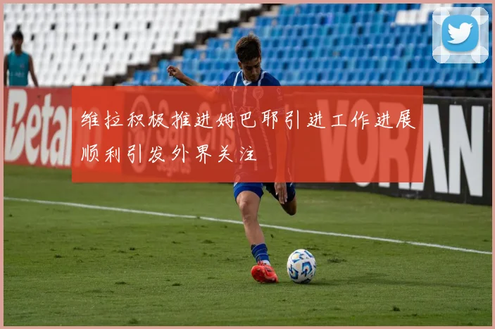 维拉积极推进姆巴耶引进工作进展顺利引发外界关注