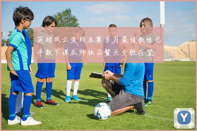 英超风云变幻本赛季月最佳教练已半数下课瓜帅独占鳌头全胜在望