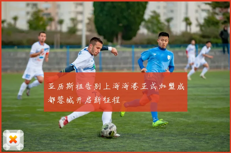 亚历斯祖告别上海海港正式加盟成都蓉城开启新征程